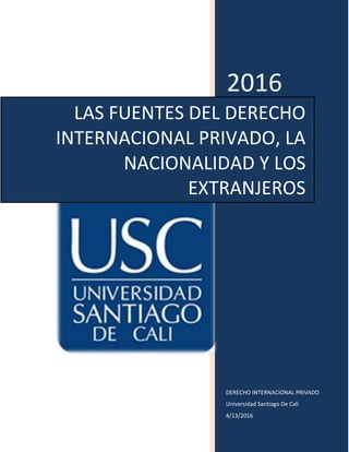2016
DERECHO INTERNACIONAL PRIVADO
Universidad Santiago De Cali
4/13/2016
LAS FUENTES DEL DERECHO
INTERNACIONAL PRIVADO, LA
NACIONALIDAD Y LOS
EXTRANJEROS
 