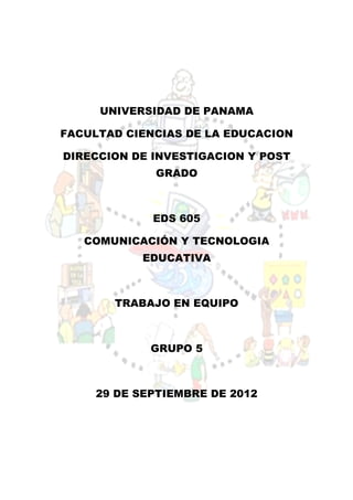 UNIVERSIDAD DE PANAMA

FACULTAD CIENCIAS DE LA EDUCACION

DIRECCION DE INVESTIGACION Y POST
             GRADO



             EDS 605

   COMUNICACIÓN Y TECNOLOGIA
           EDUCATIVA



       TRABAJO EN EQUIPO



             GRUPO 5



     29 DE SEPTIEMBRE DE 2012
 