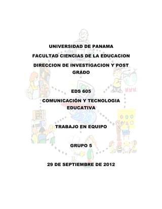 UNIVERSIDAD DE PANAMA

FACULTAD CIENCIAS DE LA EDUCACION

DIRECCION DE INVESTIGACION Y POST
             GRADO



             EDS 605

   COMUNICACIÓN Y TECNOLOGIA
           EDUCATIVA



       TRABAJO EN EQUIPO



             GRUPO 5



     29 DE SEPTIEMBRE DE 2012
 