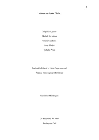 1
Informe escrito de PSeInt
Angélica Aguado
Michell Bermúdez
Oriana Candamil
Anne Muñoz
Isabella Pérez
Institución Educativa Liceo Departamental
Área de Tecnología e Informática
Guillermo Mondragón
20 de octubre del 2020
Santiago de Cali
 