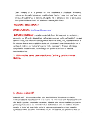 Como siempre, si es la primera vez que accedemos a Slideboom deberemos
registrarnos. Para ello pulsaremos en el botón de "register" o de "Join now" que está
en la parte superior de la pantalla. El registro no es obligatorio pero sí aconsejable
para que la presentación no sea borrada al cabo de poco tiempo

-NOMBRE: SLIDEROCKET
DIRECCION URL: http://www.sliderocket.com/
-CARACTERISTICAS: es una herramienta 2.0 muy útil para crear presentaciones
completas con diferentes diapositivas, incluyendo imágenes, texto, archivos flash, etc. que
servirán tanto para elaborar nuestros propios materiales como para proponer trabajos a
los alumnos. Puede ser una opción práctica que sustituya al conocido PowerPoint con la
ventaja de no tener que instalar programas en los ordenadores de clase, además de
compartir las presentaciones fácilmente ya que quedan publicadas en internet
automáticamente.

2. Diferencias entre presentaciones Online y publicaciones
Online.

3. ¿Qué es la Web 2.0?
El término Web 2.0 comprende aquellos sitios web que facilitan el compartir información,
1

la interoperabilidad, el diseño centrado en el usuario y la colaboración en la World Wide Web. Un
sitio Web 2.0 permite a los usuarios interactuar y colaborar entre sí como creadores de contenido
generado por usuarios en una comunidad virtual, a diferencia de sitios web estáticos donde los
usuarios se limitan a la observación pasiva de los contenidos que se han creado para ellos.
Ejemplos de la Web 2.0 son las comunidades web, los servicios web, las aplicaciones Web, los

 