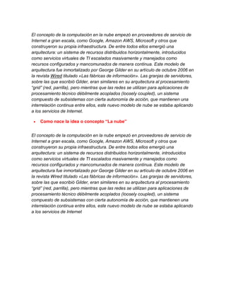 El concepto de la computación en la nube empezó en proveedores de servicio de
Internet a gran escala, como Google, Amazon AWS, Microsoft y otros que
construyeron su propia infraestructura. De entre todos ellos emergió una
arquitectura: un sistema de recursos distribuidos horizontalmente, introducidos
como servicios virtuales de TI escalados masivamente y manejados como
recursos configurados y mancomunados de manera continua. Este modelo de
arquitectura fue inmortalizado por George Gilder en su artículo de octubre 2006 en
la revista Wired titulado «Las fábricas de información». Las granjas de servidores,
sobre las que escribió Gilder, eran similares en su arquitectura al procesamiento
“grid” (red, parrilla), pero mientras que las redes se utilizan para aplicaciones de
procesamiento técnico débilmente acoplados (loosely coupled), un sistema
compuesto de subsistemas con cierta autonomía de acción, que mantienen una
interrelación continua entre ellos, este nuevo modelo de nube se estaba aplicando
a los servicios de Internet.
Como nace la idea o concepto “La nube”
El concepto de la computación en la nube empezó en proveedores de servicio de
Internet a gran escala, como Google, Amazon AWS, Microsoft y otros que
construyeron su propia infraestructura. De entre todos ellos emergió una
arquitectura: un sistema de recursos distribuidos horizontalmente, introducidos
como servicios virtuales de TI escalados masivamente y manejados como
recursos configurados y mancomunados de manera continua. Este modelo de
arquitectura fue inmortalizado por George Gilder en su artículo de octubre 2006 en
la revista Wired titulado «Las fábricas de información». Las granjas de servidores,
sobre las que escribió Gilder, eran similares en su arquitectura al procesamiento
“grid” (red, parrilla), pero mientras que las redes se utilizan para aplicaciones de
procesamiento técnico débilmente acoplados (loosely coupled), un sistema
compuesto de subsistemas con cierta autonomía de acción, que mantienen una
interrelación continua entre ellos, este nuevo modelo de nube se estaba aplicando
a los servicios de Internet

 