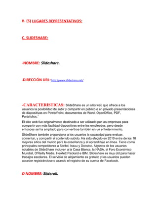 B. (5) LUGARES REPRESENTATIVOS:

C. SLIDESHARE:

-NOMBRE: Slideshare.

-DIRECCIÓN

URL: http://www.slideshare.net/

-CARACTERISTICAS: SlideShare es un sitio web que ofrece a los
usuarios la posibilidad de subir y compartir en público o en privado presentaciones
de diapositivas en PowerPoint, documentos de Word, OpenOffice, PDF,
Portafolios.1
El sitio web fue originalmente destinado a ser utilizado por las empresas para
compartir con más facilidad diapositivas entre los empleados, pero desde
entonces se ha ampliado para convertirse también en un entretenimiento.
SlideShare también proporciona a los usuarios la capacidad para evaluar,
comentar, y compartir el contenido subido. Ha sido elegido en 2010 entre de los 10
mejores sitios del mundo para la enseñanza y el aprendizaje en línea. Tiene como
principales competidores a Scribd, Issuu y Docstoc. Algunos de los usuarios
notables de SlideShare incluyen a la Casa Blanca, la NASA, el Foro Económico
Mundial, O'Reilly Media, Hewlett Packard e IBM. Slideshare es muy útil para hacer
trabajos escolares. El servicio de alojamiento es gratuito y los usuarios pueden
acceder registrándose o usando el registro de su cuenta de Facebook.

D NOMBRE: Slideroll.

 