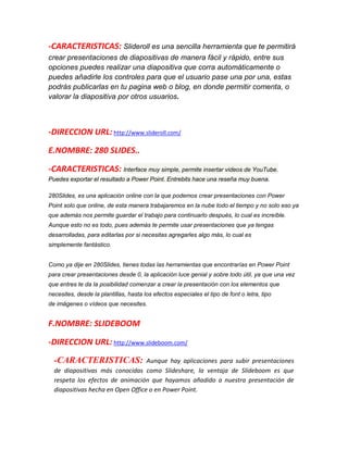 -CARACTERISTICAS: Slideroll es una sencilla herramienta que te permitirá
crear presentaciones de diapositivas de manera fácil y rápido, entre sus
opciones puedes realizar una diapositiva que corra automáticamente o
puedes añadirle los controles para que el usuario pase una por una, estas
podrás publicarlas en tu pagina web o blog, en donde permitir comenta, o
valorar la diapositiva por otros usuarios.

-DIRECCION URL: http://www.slideroll.com/
E.NOMBRE: 280 SLIDES..
-CARACTERISTICAS: Interface muy simple, permite insertar videos de YouTube.
Puedes exportar el resultado a Power Point. Entrebits hace una reseña muy buena.
280Slides, es una aplicación online con la que podemos crear presentaciones con Power
Point solo que online, de esta manera trabajaremos en la nube todo el tiempo y no solo eso ya
que además nos permite guardar el trabajo para continuarlo después, lo cual es increíble.
Aunque esto no es todo, pues además te permite usar presentaciones que ya tengas
desarrolladas, para editarlas por si necesitas agregarles algo más, lo cual es
simplemente fantástico.
Como ya dije en 280Slides, tienes todas las herramientas que encontrarías en Power Point
para crear presentaciones desde 0, la aplicación luce genial y sobre todo útil, ya que una vez
que entres te da la posibilidad comenzar a crear la presentación con los elementos que
necesites, desde la plantillas, hasta los efectos especiales el tipo de font o letra, tipo
de imágenes o vídeos que necesites.

F.NOMBRE: SLIDEBOOM
-DIRECCION URL: http://www.slideboom.com/
-CARACTERISTICAS:

Aunque hay aplicaciones para subir presentaciones
de diapositivas más conocidas como Slideshare, la ventaja de Slideboom es que
respeta los efectos de animación que hayamos añadido a nuestra presentación de
diapositivas hecha en Open Office o en Power Point.

 