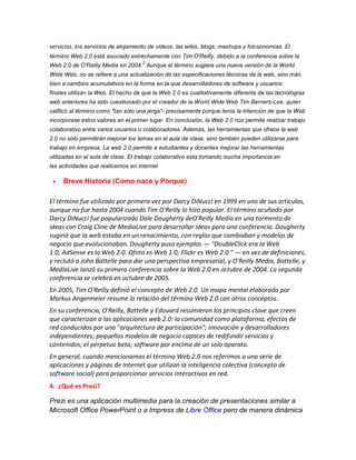 servicios, los servicios de alojamiento de videos, las wikis, blogs, mashups y folcsonomías. El
término Web 2.0 está asociado estrechamente con Tim O'Reilly, debido a la conferencia sobre la
2

Web 2.0 de O'Reilly Media en 2004. Aunque el término sugiere una nueva versión de la World
Wide Web, no se refiere a una actualización de las especificaciones técnicas de la web, sino más
bien a cambios acumulativos en la forma en la que desarrolladores de software y usuarios
finales utilizan la Web. El hecho de que la Web 2.0 es cualitativamente diferente de las tecnologías
web anteriores ha sido cuestionado por el creador de la World Wide Web Tim Berners-Lee, quien
calificó al término como "tan sólo una jerga"- precisamente porque tenía la intención de que la Web
incorporase estos valores en el primer lugar. En conclusión, la Web 2.0 nos permite realizar trabajo
colaborativo entre varios usuarios o colaboradores. Además, las herramientas que ofrece la web
2.0 no sólo permitirán mejorar los temas en el aula de clase, sino también pueden utilizarse para
trabajo en empresa. La web 2.0 permite a estudiantes y docentes mejorar las herramientas
utilizadas en el aula de clase. El trabajo colaborativo esta tomando mucha importancia en
las actividades que realicemos en internet

Breve Historia (Como nace y Porque)
El término fue utilizado por primera vez por Darcy DiNucci en 1999 en uno de sus artículos,
aunque no fue hasta 2004 cuando Tim O'Reilly lo hizo popular. El término acuñado por
Darcy DiNucci fue popularizado Dale Dougherty deO'Reilly Media en una tormenta de
ideas con Craig Cline de MediaLive para desarrollar ideas para una conferencia. Dougherty
sugirió que la web estaba en un renacimiento, con reglas que cambiaban y modelos de
negocio que evolucionaban. Dougherty puso ejemplos — "DoubleClick era la Web
1.0; AdSense es la Web 2.0. Ofoto es Web 1.0; Flickr es Web 2.0." — en vez de definiciones,
y reclutó a John Battelle para dar una perspectiva empresarial, y O'Reilly Media, Battelle, y
MediaLive lanzó su primera conferencia sobre la Web 2.0 en octubre de 2004. La segunda
conferencia se celebró en octubre de 2005.
En 2005, Tim O'Reilly definió el concepto de Web 2.0. Un mapa mental elaborado por
Markus Angermeier resume la relación del término Web 2.0 con otros conceptos.
En su conferencia, O'Reilly, Battelle y Edouard resumieron los principios clave que creen
que caracterizan a las aplicaciones web 2.0: la comunidad como plataforma; efectos de
red conducidos por una "arquitectura de participación"; innovación y desarrolladores
independientes; pequeños modelos de negocio capaces de redifundir servicios y
contenidos; el perpetuo beta; software por encima de un solo aparato.
En general, cuando mencionamos el término Web 2.0 nos referimos a una serie de
aplicaciones y páginas de Internet que utilizan la inteligencia colectiva (concepto de
software social) para proporcionar servicios interactivos en red.
4. ¿Qué es Prezi?
Prezi es una aplicación multimedia para la creación de presentaciones similar a
Microsoft Office PowerPoint o a Impress de Libre Office pero de manera dinámica

 