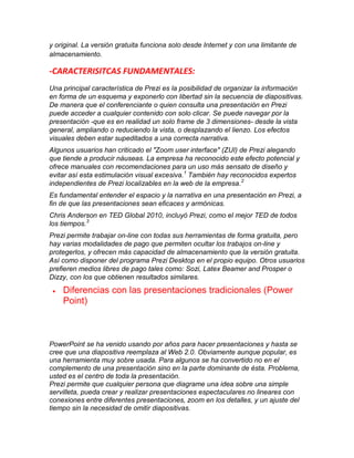 y original. La versión gratuita funciona solo desde Internet y con una limitante de
almacenamiento.

-CARACTERISITCAS FUNDAMENTALES:
Una principal característica de Prezi es la posibilidad de organizar la información
en forma de un esquema y exponerlo con libertad sin la secuencia de diapositivas.
De manera que el conferenciante o quien consulta una presentación en Prezi
puede acceder a cualquier contenido con solo clicar. Se puede navegar por la
presentación -que es en realidad un solo frame de 3 dimensiones- desde la vista
general, ampliando o reduciendo la vista, o desplazando el lienzo. Los efectos
visuales deben estar supeditados a una correcta narrativa.
Algunos usuarios han criticado el "Zoom user interface" (ZUI) de Prezi alegando
que tiende a producir náuseas. La empresa ha reconocido este efecto potencial y
ofrece manuales con recomendaciones para un uso más sensato de diseño y
evitar así esta estimulación visual excesiva.1 También hay reconocidos expertos
independientes de Prezi localizables en la web de la empresa. 2
Es fundamental entender el espacio y la narrativa en una presentación en Prezi, a
fin de que las presentaciones sean eficaces y armónicas.
Chris Anderson en TED Global 2010, incluyó Prezi, como el mejor TED de todos
los tiempos.3
Prezi permite trabajar on-line con todas sus herramientas de forma gratuita, pero
hay varias modalidades de pago que permiten ocultar los trabajos on-line y
protegerlos, y ofrecen más capacidad de almacenamiento que la versión gratuita.
Así como disponer del programa Prezi Desktop en el propio equipo. Otros usuarios
prefieren medios libres de pago tales como: Sozi, Latex Beamer and Prosper o
Dizzy, con los que obtienen resultados similares.

Diferencias con las presentaciones tradicionales (Power
Point)

PowerPoint se ha venido usando por años para hacer presentaciones y hasta se
cree que una diapositiva reemplaza al Web 2.0. Obviamente aunque popular, es
una herramienta muy sobre usada. Para algunos se ha convertido no en el
complemento de una presentación sino en la parte dominante de ésta. Problema,
usted es el centro de toda la presentación.
Prezi permite que cualquier persona que diagrame una idea sobre una simple
servilleta, pueda crear y realizar presentaciones espectaculares no lineares con
conexiones entre diferentes presentaciones, zoom en los detalles, y un ajuste del
tiempo sin la necesidad de omitir diapositivas.

 