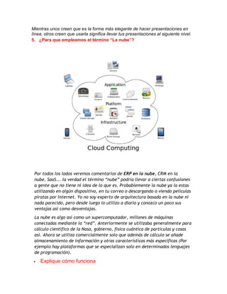 Mientras unos creen que es la forma más elegante de hacer presentaciones en
línea, otros creen que usarla significa llevar tus presentaciones al siguiente nivel.
5. ¿Para que empleamos el término “La nube”?

Por todos los lados veremos comentarios de ERP en la nube, CRM en la
nube, SaaS... la verdad el término “nube” podría llevar a ciertas confusiones
a gente que no tiene ni idea de lo que es. Probablemente la nube ya la estas
utilizando en algún dispositivo, en tu correo o descargando o viendo películas
piratas por Internet. Yo no soy experto de arquitectura basada en la nube ni
nada parecido, pero desde luego lo utilizo a diario y conozco un poco sus
ventajas así como desventajas.
La nube es algo así como un supercomputador, millones de máquinas
conectadas mediante la “red”. Anteriormente se utilizaba generalmente para
cálculo científico de la Nasa, gobierno, física cuántica de partículas y cosas
así. Ahora se utiliza comercialmente solo que además de cálculo se añade
almacenamiento de información y otras características más especificas (Por
ejemplo hay plataformas que se especializan solo en determinados lenguajes
de programación).

Explique cómo funciona

 