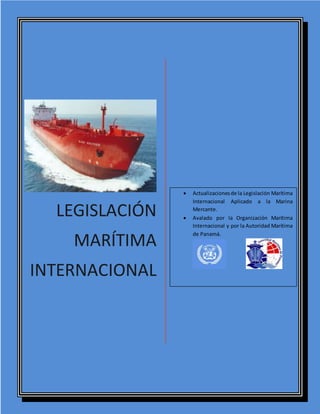 LEGISLACIÓN
MARÍTIMA
INTERNACIONAL
 Actualizacionesde la Legislación Marítima
Internacional Aplicado a la Marina
Mercante.
 Avalado por la Organización Marítima
Internacional y por la Autoridad Marítima
de Panamá.
 