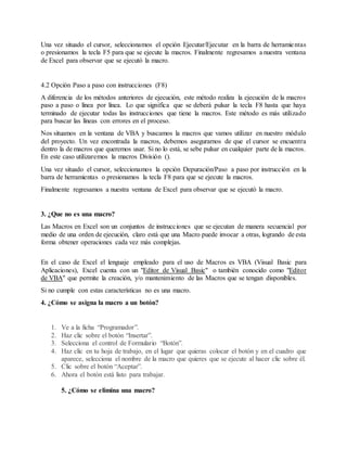 Una vez situado el cursor, seleccionamos el opción Ejecutar/Ejecutar en la barra de herramientas
o presionamos la tecla F5 para que se ejecute la macros. Finalmente regresamos a nuestra ventana
de Excel para observar que se ejecutó la macro.
4.2 Opción Paso a paso con instrucciones (F8)
A diferencia de los métodos anteriores de ejecución, este método realiza la ejecución de la macros
paso a paso o línea por línea. Lo que significa que se deberá pulsar la tecla F8 hasta que haya
terminado de ejecutar todas las instrucciones que tiene la macros. Este método es más utilizado
para buscar las líneas con errores en el proceso.
Nos situamos en la ventana de VBA y buscamos la macros que vamos utilizar en nuestro módulo
del proyecto. Un vez encontrada la macros, debemos asegurarnos de que el cursor se encuentra
dentro la de macros que queremos usar. Si no lo está, se sebe pulsar en cualquier parte de la macros.
En este caso utilizaremos la macros División ().
Una vez situado el cursor, seleccionamos la opción Depuración/Paso a paso por instrucción en la
barra de herramientas o presionamos la tecla F8 para que se ejecute la macros.
Finalmente regresamos a nuestra ventana de Excel para observar que se ejecutó la macro.
3. ¿Que no es una macro?
Las Macros en Excel son un conjuntos de instrucciones que se ejecutan de manera secuencial por
medio de una orden de ejecución, claro está que una Macro puede invocar a otras, logrando de esta
forma obtener operaciones cada vez más complejas.
En el caso de Excel el lenguaje empleado para el uso de Macros es VBA (Visual Basic para
Aplicaciones), Excel cuenta con un "Editor de Visual Basic" o también conocido como "Editor
de VBA" que permite la creación, y/o mantenimiento de las Macros que se tengan disponibles.
Si no cumple con estas características no es una macro.
4. ¿Cómo se asigna la macro a un botón?
1. Ve a la ficha “Programador”.
2. Haz clic sobre el botón “Insertar”.
3. Selecciona el control de Formulario “Botón”.
4. Haz clic en tu hoja de trabajo, en el lugar que quieras colocar el botón y en el cuadro que
aparece, selecciona el nombre de la macro que quieres que se ejecute al hacer clic sobre él.
5. Clic sobre el botón “Aceptar”.
6. Ahora el botón está listo para trabajar.
5. ¿Cómo se elimina una macro?
 