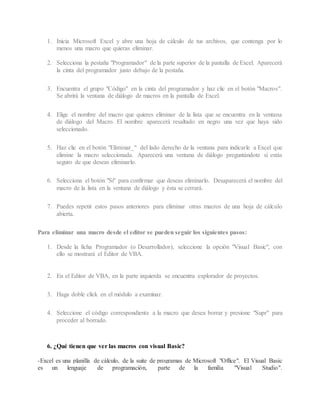 1. Inicia Microsoft Excel y abre una hoja de cálculo de tus archivos, que contenga por lo
menos una macro que quieras eliminar.
2. Selecciona la pestaña "Programador" de la parte superior de la pantalla de Excel. Aparecerá
la cinta del programador justo debajo de la pestaña.
3. Encuentra el grupo "Código" en la cinta del programador y haz clic en el botón "Macros".
Se abrirá la ventana de diálogo de macros en la pantalla de Excel.
4. Elige el nombre del macro que quieres eliminar de la lista que se encuentra en la ventana
de diálogo del Macro. El nombre aparecerá resaltado en negro una vez que haya sido
seleccionado.
5. Haz clic en el botón "Eliminar_" del lado derecho de la ventana para indicarle a Excel que
elimine la macro seleccionada. Aparecerá una ventana de diálogo preguntándote si estás
seguro de que deseas eliminarlo.
6. Selecciona el botón "Sí" para confirmar que deseas eliminarlo. Desaparecerá el nombre del
macro de la lista en la ventana de diálogo y ésta se cerrará.
7. Puedes repetir estos pasos anteriores para eliminar otras macros de una hoja de cálculo
abierta.
Para eliminar una macro desde el editor se pueden seguir los siguientes pasos:
1. Desde la ficha Programador (o Desarrollador), seleccione la opción "Visual Basic", con
ello se mostrará el Editor de VBA.
2. En el Editor de VBA, en la parte izquierda se encuentra explorador de proyectos.
3. Haga doble click en el módulo a examinar.
4. Seleccione el código correspondiente a la macro que desea borrar y presione "Supr" para
proceder al borrado.
6. ¿Qué tienen que ver las macros con visual Basic?
-Excel es una planilla de cálculo, de la suite de programas de Microsoft "Office". El Visual Basic
es un lenguaje de programación, parte de la familia "Visual Studio".
 