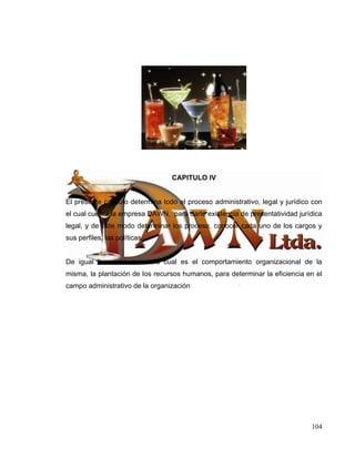 CAPITULO IV


El presente capitulo determina todo el proceso administrativo, legal y jurídico con
el cual cuenta la empresa DAWN, para darle existencia de presentatividad jurídica
legal, y de este modo determinar los proceso, conocer cada uno de los cargos y
sus perfiles, las políticas.


De igual forma se conocerá cual es el comportamiento organizacional de la
misma, la plantación de los recursos humanos, para determinar la eficiencia en el
campo administrativo de la organización




                                                                               104
 