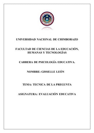 UNIVERSIDAD NACIONAL DE CHIMBORAZO
FACULTAD DE CIENCIAS DE LA EDUCACIÓN,
HUMANAS Y TECNOLOGÍAS
CARRERA DE PSICOLOGÍA EDUCATIVA.
NOMBRE: GISSELLE LEÓN
TEMA: TECNICA DE LA PREGUNTA
ASIGNATURA: EVALUACIÓN EDUCATIVA
 