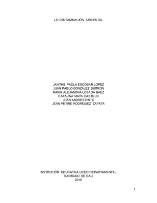 1
LA CONTAMINACIÓN AMBIENTAL
JANITHS PAOLA ESCOBAR LOPEZ
JUAN PABLO GONZALEZ BUITRON
MARIA ALEJANDRA LOSADA BAEZ
CATALINA MAYA CASTILLO
JUAN ANDRES PINTO
JEAN PIERRE RODRÍGUEZ ZAPATA
INSTITUCIÓN EDUCATIVA LICEO DEPARTAMENTAL
SANTIAGO DE CALI
2018
 