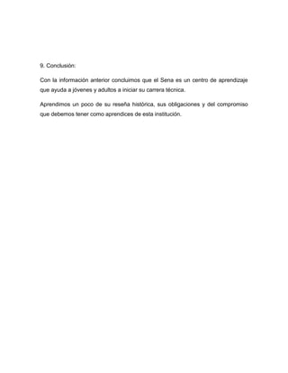 9. Conclusión:

Con la información anterior concluimos que el Sena es un centro de aprendizaje
que ayuda a jóvenes y adultos a iniciar su carrera técnica.

Aprendimos un poco de su reseña histórica, sus obligaciones y del compromiso
que debemos tener como aprendices de esta institución.
 