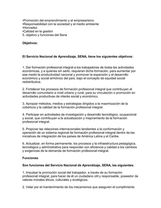 •Promoción del emprendimiento y el empresarismo
•Responsabilidad con la sociedad y el medio ambiente
•Honradez
•Calidad en la gestión
5. objetivo y funciones del Sena

Objetivos:



El Servicio Nacional de Aprendizaje, SENA, tiene los siguientes objetivos:


1. Dar formación profesional integral a los trabajadores de todas las actividades
económicas, y a quienes sin serlo, requieran dicha formación, para aumentar por
ese medio la productividad nacional y promover la expansión y el desarrollo
económico y social armónico del país, bajo el concepto de equidad social
redistributiva.

2. Fortalecer los procesos de formación profesional integral que contribuyan al
desarrollo comunitario a nivel urbano y rural, para su vinculación o promoción en
actividades productivas de interés social y económico.

3. Apropiar métodos, medios y estrategias dirigidos a la maximización de la
cobertura y la calidad de la formación profesional integral.

4. Participar en actividades de investigación y desarrollo tecnológico, ocupacional
y social, que contribuyan a la actualización y mejoramiento de la formación
profesional integral.

5. Propiciar las relaciones internacionales tendientes a la conformación y
operación de un sistema regional de formación profesional integral dentro de las
iniciativas de integración de los países de América Latina y el Caribe.

6. Actualizar, en forma permanente, los procesos y la infraestructura pedagógica,
tecnológica y administrativa para responder con eficiencia y calidad a los cambios
y exigencias de la demanda de formación profesional integral.

Funciones

Son funciones del Servicio Nacional de Aprendizaje, SENA, las siguientes:

1. Impulsar la promoción social del trabajador, a través de su formación
profesional integral, para hacer de él un ciudadano útil y responsable, poseedor de
valores morales éticos, culturales y ecológicos.

2. Velar por el mantenimiento de los mecanismos que aseguren el cumplimiento
 