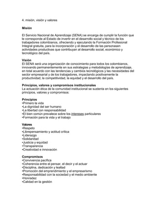 4. misión, visión y valores
Misión
El Servicio Nacional de Aprendizaje (SENA) se encarga de cumplir la función que
le corresponde al Estado de invertir en el desarrollo social y técnico de los
trabajadores colombianos, ofreciendo y ejecutando la Formación Profesional
Integral gratuita, para la incorporación y el desarrollo de las personasen
actividades productivas que contribuyan al desarrollo social, económico y
tecnológico del país.
Visión
El SENA será una organización de conocimiento para todos los colombianos,
innovando permanentemente en sus estrategias y metodologías de aprendizaje,
en total acuerdo con las tendencias y cambios tecnológicos y las necesidades del
sector empresarial y de los trabajadores, impactando positivamente la
productividad, la competitividad, la equidad y el desarrollo del país.
Principios, valores y compromisos institucionales
La actuación ética de la comunidad institucional se sustenta en los siguientes
principios, valores y compromisos:
Principios
•Primero la vida
•La dignidad del ser humano
•La libertad con responsabilidad
•El bien común prevalece sobre los intereses particulares
•Formación para la vida y el trabajo
Valores
•Respeto
•Librepensamiento y actitud crítica
•Liderazgo
•Solidaridad
•Justicia y equidad
•Transparencia
•Creatividad e innovación
Compromisos
•Convivencia pacífica
•Coherencia entre el pensar, el decir y el actuar
•Disciplina, dedicación y lealtad
•Promoción del emprendimiento y el empresarismo
•Responsabilidad con la sociedad y el medio ambiente
•Honradez
•Calidad en la gestión
 