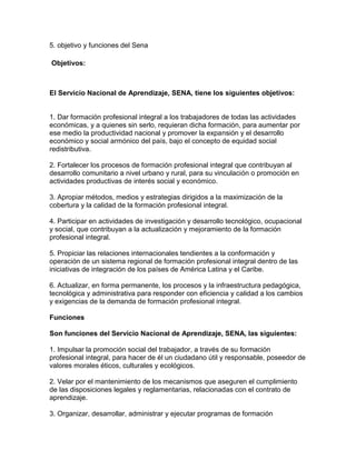 5. objetivo y funciones del Sena
Objetivos:
El Servicio Nacional de Aprendizaje, SENA, tiene los siguientes objetivos:
1. Dar formación profesional integral a los trabajadores de todas las actividades
económicas, y a quienes sin serlo, requieran dicha formación, para aumentar por
ese medio la productividad nacional y promover la expansión y el desarrollo
económico y social armónico del país, bajo el concepto de equidad social
redistributiva.
2. Fortalecer los procesos de formación profesional integral que contribuyan al
desarrollo comunitario a nivel urbano y rural, para su vinculación o promoción en
actividades productivas de interés social y económico.
3. Apropiar métodos, medios y estrategias dirigidos a la maximización de la
cobertura y la calidad de la formación profesional integral.
4. Participar en actividades de investigación y desarrollo tecnológico, ocupacional
y social, que contribuyan a la actualización y mejoramiento de la formación
profesional integral.
5. Propiciar las relaciones internacionales tendientes a la conformación y
operación de un sistema regional de formación profesional integral dentro de las
iniciativas de integración de los países de América Latina y el Caribe.
6. Actualizar, en forma permanente, los procesos y la infraestructura pedagógica,
tecnológica y administrativa para responder con eficiencia y calidad a los cambios
y exigencias de la demanda de formación profesional integral.
Funciones
Son funciones del Servicio Nacional de Aprendizaje, SENA, las siguientes:
1. Impulsar la promoción social del trabajador, a través de su formación
profesional integral, para hacer de él un ciudadano útil y responsable, poseedor de
valores morales éticos, culturales y ecológicos.
2. Velar por el mantenimiento de los mecanismos que aseguren el cumplimiento
de las disposiciones legales y reglamentarias, relacionadas con el contrato de
aprendizaje.
3. Organizar, desarrollar, administrar y ejecutar programas de formación
 