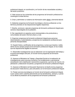 profesional integral, en coordinación y en función de las necesidades sociales y
del sector productivo.
4. Velar porque en los contenidos de los programas de formación profesional se
mantenga la unidad técnica.
5. Crear y administrar un sistema de información sobre oferta y demanda laboral.
6. Adelantar programas de formación tecnológica y técnica profesional, en los
términos previstos en las disposiciones legales respectivas.
7. Diseñar, promover y ejecutar programas de formación profesional integral para
sectores desprotegidos de la población.
8. Dar capacitación en aspectos socio empresariales a los productores y
comunidades del sector informal urbano y rural.
9. Organizar programas de formación profesional integral para personas
desempleadas y subempleadas y programas de readaptación profesional para
personas discapacitadas.
10. Expedir títulos y certificados de los programas y cursos que imparta o valide,
dentro de los campos propios de la formación profesional integral, en los niveles
que las disposiciones legales le autoricen.
11. Desarrollar investigaciones que se relacionen con la organización del trabajo y
el avance tecnológico del país, en función de los programas de formación
profesional.
12. Asesorar al Ministerio de Trabajo y Seguridad Social en la realización de
investigaciones sobre recursos humanos y en la elaboración y permanente
actualización de la clasificación nacional de ocupaciones, que sirva de insumo a la
planeación y elaboración de planes y programas de formación profesional integral.
13. Asesorar al Ministerio de Educación Nacional en el diseño de los programas
de educación media técnica, para articularlos con la formación profesional integral.
14. Prestar servicios tecnológicos en función de la formación profesional integral,
cuyos costos serán cubiertos plenamente por los beneficiarios, siempre y cuando
no se afecte la prestación de los programas de formación profesional.
 