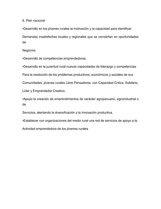 6. Plan nacional
•Desarrollo en los jóvenes rurales la motivación y la capacidad para identificar
Demandas insatisfechas locales y regionales que se conviertan en oportunidades
de
Negocios
•Desarrollo de competencias emprendedoras.
•Desarrollo en la juventud rural nuevas capacidades de liderazgo y competencias
Para la resolución de los problemas productivos, económicos y sociales de sus
Comunidades: jóvenes rurales Libre Pensadores, con Capacidad Crítica, Solidario,
Líder y Emprendedor Creativo.
•Apoyo la creación de emprendimientos de carácter agropecuario, agroindustrial o
de
Servicios, alentando la diversificación y la innovación productiva.
•Establecer con organizaciones del medio rural una red de servicios de apoyo a la
Actividad emprendedora de los jóvenes rurales
 