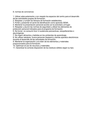 8. normas de convivencia
1. Utilizar adecuadamente y con respeto los espacios del centro para el desarrollo
de las actividades propias de formación.
2. Respetar y cumplir los tiempos de formación establecidos.
3. Portar y presentar el carné de identificación como aprendiz SENA.
4. Mantener la presentación personal acorde con la actividad y el lugar.
5. Respetar y asumir las normas de seguridad y utilizar los elementos de
protección personal indicados para el programa de formación.
6. No fumar, no consumir licor ni sustancias psicoactivas, estupefacientes o
alucinógenas.
7. No ingerir alimentos y bebidas en los ambientes de aprendizaje.
8. No utilizar celulares, busca personas (beepers) y demás aparatos electrónicos
durante el desarrollo de las actividades de formación.
9. Mantener la organización y el orden de los elementos y materiales
proporcionados para la formación.
10. Optimizar el uso de recursos y materiales.
11. Garantizar la correcta disposición de los residuos sólidos según su tipo.
 