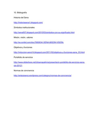 10. Bibliografía
Historia del Sena
http://historiasena1.blogspot.com/
Símbolos institucionales
http://sena007.blogspot.com/2010/03/simbolos-con-su-significado.html
Misión, visión, valores
http://es.scribd.com/doc/7660634/-SENA-MISON-VISION-
Objetivos y funciones
http://induccion-sena14.blogspot.com/2011/02/objetivos-y-funciones-sena_03.html
Portafolio de servicios
http://www.slideshare.net/cbisenapalmira/presentacin-portafolio-de-servicios-sena-
cbi-20121
Normas de convivencia
http://enlacesena.wordpress.com/category/normas-de-convivencia/
 