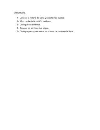 OBJETIVOS.
1- Conocer la historia del Sena y hacerla mas publica.
2- Conocer la visión, misión y valores.
3- Distinguir sus símbolos.
4- Conocer los servicios que ofrece.
5- Distinguir para poder aplicar las normas de convivencia Sena.
 