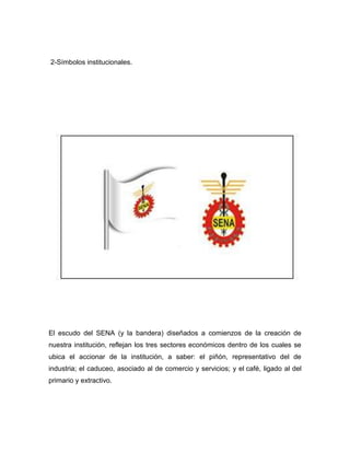 2-Símbolos institucionales.
El escudo del SENA (y la bandera) diseñados a comienzos de la creación de
nuestra institución, reflejan los tres sectores económicos dentro de los cuales se
ubica el accionar de la institución, a saber: el piñón, representativo del de
industria; el caduceo, asociado al de comercio y servicios; y el café, ligado al del
primario y extractivo.
 