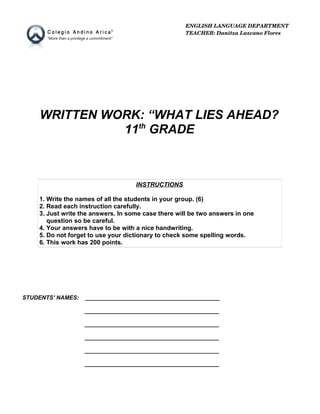 WRITTEN WORK: “WHAT LIES AHEAD?
11th
GRADE
INSTRUCTIONS
1. Write the names of all the students in your group. (6)
2. Read each instruction carefully.
3. Just write the answers. In some case there will be two answers in one
question so be careful.
4. Your answers have to be with a nice handwriting.
5. Do not forget to use your dictionary to check some spelling words.
6. This work has 200 points.
STUDENTS' NAMES: __________________________________________
__________________________________________
__________________________________________
__________________________________________
__________________________________________
__________________________________________
ENGLISH LANGUAGE DEPARTMENT
TEACHER: Danitza Lazcano Flores
 