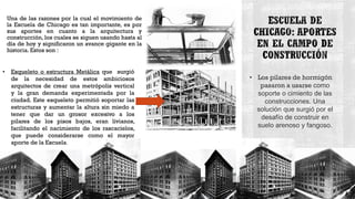 Una de las razones por la cual el movimiento de
la Escuela de Chicago es tan importante, es por
sus aportes en cuanto a la arquitectura y
construcción, los cuales se siguen usando hasta al
día de hoy y significaron un avance gigante en la
historia. Estos son :
• Los pilares de hormigón
pasaron a usarse como
soporte o cimiento de las
construcciones. Una
solución que surgió por el
desafío de construir en
suelo arenoso y fangoso.
• Esqueleto o estructura Metálica que surgió
de la necesidad de estos ambiciosos
arquitectos de crear una metrópolis vertical
y la gran demanda experimentada por la
ciudad. Este esqueleto permitió soportar las
estructuras y aumentar la altura sin miedo a
tener que dar un grosor excesivo a los
pilares de los pisos bajos, eran livianos,
facilitando el nacimiento de los rascacielos,
que puede considerarse como el mayor
aporte de la Escuela.
 