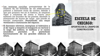  Las ventanas corridas, protagonistas de la
mayoría de las fachadas de las edificaciones,
pasaron a llamarse muro de cortina, debido a
que por primera vez en la historia, se emplean
vigas y columnas de acero e hierro para
sostener los forjados de las plantas, dándose la
eliminación de muros de carga que pierde su
función sustentable. Permitiendo una mejor
ventilación e iluminación del espacio.
 El Ascensor eléctrico, reemplaza al hidráulico y
al de vapor y resuelve el transporte en vertical a
lo largo del edificio, el teléfono y el correo
neumático permiten el provechoso
funcionamiento de los grandes edificios en
altura.
 