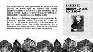Los arquitectos en esta generación se esfuerzan por
generar un nuevo tipo de edificio que tuviera
soluciones formales diferentes a las heredadas en la
cultura previa. Querían renovar masas, proporciones,
ornamentos, estructura interna, fachadas, etc.
El realismo a lo Jefferson permite a los arquitectos de
Chicago interpretar exigencias y de ahí conseguir
formas de progresar en el sentido de las formas puras.
Pero, al mismo tiempo, les impide desarrollar dichos
resultados y es entonces cuando se topan las relaciones
entre valores que la cultura americana no aceptara.
 