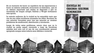 En un momento de hacer un equilibrio de las experiencias y
hacer un sistema ordenado, recurrieron al clasicismo, que es
un sistema importado que estaba ya dispuesto y que no
necesitaba de ningún arreglo. Sullivan y Wright rechazaron
esta opción.
La retícula uniforme de la ciudad se ha extendido tanto que
una de sus calles rectilíneas alcanzaba los 40km. Burnham da
una solución formalista pero tras esa solución se creaban
problemas de zonificación, distribución y circulación.
Luego de todos estos problemas, estuvo claro que ya la
ciudad no podía seguir creciendo a base de iniciativas
aisladas sino solo con el uso de una coordinación general
apropiada aunque estos todavía sean débiles e inciertos.
 