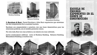 3. Burnham & Root: Daniel Burnham y John Root arquitectos que sintetizan
las dos componentes de la realidad humana.
Burnham era emprendedor y practico, con una buen desenvoltura para las
relaciones publicas, era el realista promotor cínico.
Por otro lado, Root era mas artístico y su talento era mas cultivado.
Juntos construyeron edificios como el Rockery Building, Reliance Building,
Monaddock Building y muchos mas.
Rockery Building
Reliance Building
Monaddock Building
 