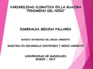 VARIABILIDAD CLIMATICA EN LA GUAJIRA
“FENOMENO DEL NIÑO”
ESMERALDA MEDINA PALLARES
MANEJO INTEGRADO DEL MEDIO AMBIENTE
MAESTRIA EN DESARROLLO SOSTENIBLE Y MEDIO AMBIENTE
UNIVERSIDAD DE MANIZALES
MARZO - 2017
 