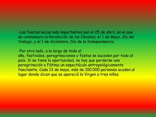 -Las fiestas laicas más importantes son el 25 de abril, en el que se conmemora la Revolución de los Claveles; el 1 de Mayo, día del trabajo, y el 1 de diciembre, Día de la Independencia.-Por otro lado, a lo largo de todo el año, festivales, peregrinaciones y festas se suceden por todo el país. Si se tiene la oportunidad, no hay que perderse una peregrinación a Fátima un espectáculo antropológicamente fascinante. Cada 13 de mayo, más de 100.000 personas acuden al lugar donde dicen que se apareció la Virgen a tres niños.