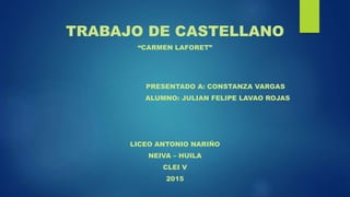 TRABAJO DE CASTELLANO
“CARMEN LAFORET”
PRESENTADO A: CONSTANZA VARGAS
ALUMNO: JULIAN FELIPE LAVAO ROJAS
LICEO ANTONIO NARIÑO
NEIVA – HUILA
CLEI V
2015
 