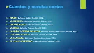 Cuentos y novelas cortas
1. PIANO. Editorial Rollán, Madrid, 1952.
2. LA MUERTA. Ediciones Rumbos, Madrid, 1952.
3. UN NOVIAZGO. Editorial Tecnos, Madrid, 1953.
4. LA NIÑA. Editorial Tecnos, Madrid, 1954.
5. LA NIÑA Y OTROS RELATOS. Editorial Magisterio español, Madrid, 1970.
6. LOS EMPLAZADOS. Editorial Tecnos, Madrid, 1954.
7. LA LLAMADA. Ediciones Destino, Barcelona, 1954.
8. EL VIAJE DIVERTIDO. Editorial Tecnos, Madrid, 1954.
 