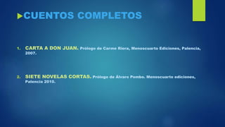 CUENTOS COMPLETOS
1. CARTA A DON JUAN. Prólogo de Carme Riera, Menoscuarto Ediciones, Palencia,
2007.
2. SIETE NOVELAS CORTAS. Prólogo de Álvaro Pombo. Menoscuarto ediciones,
Palencia 2010.
 