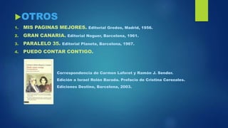OTROS
1. MIS PAGINAS MEJORES. Editorial Gredos, Madrid, 1956.
2. GRAN CANARIA. Editorial Noguer, Barcelona, 1961.
3. PARALELO 35. Editorial Planeta, Barcelona, 1967.
4. PUEDO CONTAR CONTIGO.
Correspondencia de Carmen Laforet y Ramón J. Sender.
Edición a Israel Rolón Barada. Prefacio de Cristina Cerezales.
Ediciones Destino, Barcelona, 2003.
 