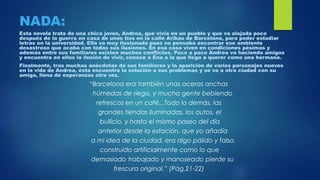 NADA:
Esta novela trata de una chica joven, Andrea, que vivía en un pueblo y que va alojada poco
después de la guerra en casa de unos tíos en la calle Aribau de Barcelona, para poder estudiar
letras en la universidad. Ella va muy ilusionada pues no pensaba encontrar ese ambiente
desastroso que acaba con todas sus ilusiones. En esa casa viven en condiciones pésimas y
además entre sus familiares existen muchos conflictos. Poco a poco Andrea va haciendo amigos
y encuentra en ellos la ilusión de vivir, conoce a Ena a la que llega a querer como una hermana.
Finalmente, tras muchas anécdotas de sus familiares y la aparición de varios personajes nuevos
en la vida de Andrea, ésta encuentra la solución a sus problemas y se va a otra ciudad con su
amiga, llena de esperanzas otra vez.
“Barcelona era también unas aceras anchas
húmedas de riego, y mucha gente bebiendo
refrescos en un café...Todo lo demás, las
grandes tiendas iluminadas, los autos, el
bullicio, y hasta el mismo paseo del día
anterior desde la estación, que yo añadía
a mi idea de la ciudad, era algo pálido y falso,
construido artificialmente como lo que
demasiado trabajado y manoseado pierde su
frescura original.” (Pág.21-22)
 