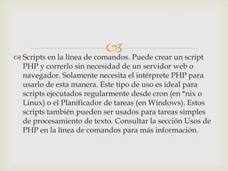  Puede crear un script
 Scripts en la línea de comandos.
  PHP y correrlo sin necesidad de un servidor web o
  navegador. Solamente necesita el intérprete PHP para
  usarlo de esta manera. Este tipo de uso es ideal para
  scripts ejecutados regularmente desde cron (en *nix o
  Linux) o el Planificador de tareas (en Windows). Estos
  scripts también pueden ser usados para tareas simples
  de procesamiento de texto. Consultar la sección Usos de
  PHP en la línea de comandos para más información.
 