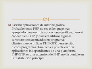 
 Escribir aplicaciones de interfaz gráfica.
  Probablemente PHP no sea el lenguaje más
  apropiado para escribir aplicaciones gráficas, pero si
  conoce bien PHP, y quisiera utilizar algunas
  características avanzadas en programas
  clientes, puede utilizar PHP-GTK para escribir
  dichos programas. También es posible escribir
  aplicaciones independientes de una plataforma.
  PHP-GTK es una extensión de PHP, no disponible en
  la distribución principal..
 