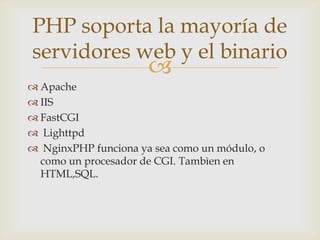 PHP soporta la mayoría de
servidores web y el binario
                      
 Apache
 IIS
 FastCGI
 Lighttpd
 NginxPHP funciona ya sea como un módulo, o
  como un procesador de CGI. Tambìen en
  HTML,SQL.
 