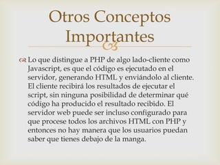 Otros Conceptos
          Importantes
               
 Lo que distingue a PHP de algo lado-cliente como
  Javascript, es que el código es ejecutado en el
  servidor, generando HTML y enviándolo al cliente.
  El cliente recibirá los resultados de ejecutar el
  script, sin ninguna posibilidad de determinar qué
  código ha producido el resultado recibido. El
  servidor web puede ser incluso configurado para
  que procese todos los archivos HTML con PHP y
  entonces no hay manera que los usuarios puedan
  saber que tienes debajo de la manga.
 