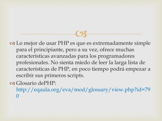 
 Lo mejor de usar PHP es que es extremadamente simple
  para el principiante, pero a su vez, ofrece muchas
  características avanzadas para los programadores
  profesionales. No sienta miedo de leer la larga lista de
  características de PHP, en poco tiempo podrá empezar a
  escribir sus primeros scripts.
 Glosario dePHP:
  http://eqaula.org/eva/mod/glossary/view.php?id=79
  0
 