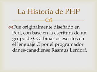 La Historia de PHP
            
Fue originalmente diseñado en
 Perl, con base en la escritura de un
 grupo de CGI binarios escritos en
 el lenguaje C por el programador
 danés-canadiense Rasmus Lerdorf.
 