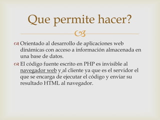 Que permite hacer?
            
 Orientado al desarrollo de aplicaciones web
  dinámicas con acceso a información almacenada en
  una base de datos.
 El código fuente escrito en PHP es invisible al
  navegador web y al cliente ya que es el servidor el
  que se encarga de ejecutar el código y enviar su
  resultado HTML al navegador.
 
