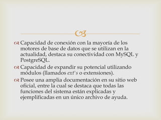 
 Capacidad de conexión con la mayoría de los
  motores de base de datos que se utilizan en la
  actualidad, destaca su conectividad con MySQL y
  PostgreSQL.
 Capacidad de expandir su potencial utilizando
  módulos (llamados ext's o extensiones).
 Posee una amplia documentación en su sitio web
  oficial, entre la cual se destaca que todas las
  funciones del sistema están explicadas y
  ejemplificadas en un único archivo de ayuda.
 