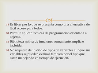  como una alternativa de
 Es libre, por lo que se presenta
  fácil acceso para todos.
 Permite aplicar técnicas de programación orientada a
  objetos.
 Biblioteca nativa de funciones sumamente amplia e
  incluida.
 No requiere definición de tipos de variables aunque sus
  variables se pueden evaluar también por el tipo que
  estén manejando en tiempo de ejecución.
 