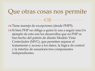 Que otras cosas nos permite
                         
 Tiene manejo de excepciones (desde PHP5).
 Si bien PHP no obliga a quien lo usa a seguir una.Un
  ejemplo de esto son los desarrollos que en PHP se
  han hecho del patrón de diseño Modelo Vista
  Controlador (MVC), que permiten separar el
  tratamiento y acceso a los datos, la lógica de control
  y la interfaz de usuarioen tres componentes
  independientes.
 